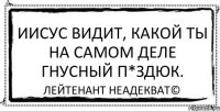 Иисус видит, какой ты на самом деле гнусный п*здюк. Лейтенант Неадекват©