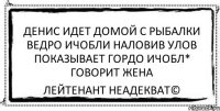 денис идет домой с рыбалки ведро ичобли наловив улов показывает гордо ичобл* говорит жена Лейтенант Неадекват©