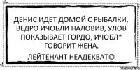 денис идет домой с рыбалки, ведро ичобли наловив, улов показывает гордо, ичобл* говорит жена. Лейтенант Неадекват©