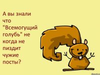 А вы знали что "Всемогущий голубь" не когда не пиздит чужие посты?