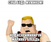 СУКА БУДЬ МУЖИКОМ! НЕ ДИСКРИМИНИРУЙ МАРИНКУ БЛЕАДЬ