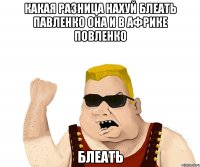 Какая разница нахуй Блеать павленко она и в африке повленко блеать