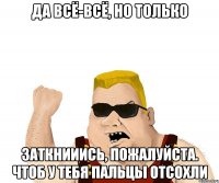 Да всё-всё, но только ЗАТКНИИИСЬ, ПОЖАЛУЙСТА. ЧТОБ У ТЕБЯ ПАЛЬЦЫ ОТСОХЛИ