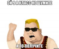 Эй 9 А класс не шумите а то получите