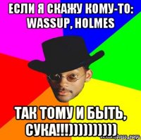 если я скажу кому-то: wassup, HOLMES Так тому и быть, сука!!!))))))))))