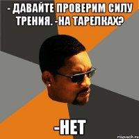 - Давайте проверим силу трения. -На тарелках? -НЕТ