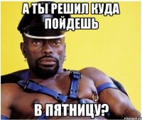 А ты решил куда пойдешь в пятницу?