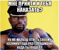 Мне прийти и тебя наказать? Ну же малыш ответь своему хозяину? Еще раз спрашиваю куда ты пошел?