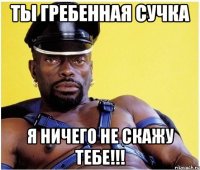 Ты Гребенная сучка Я ничего не скажу тебе!!!