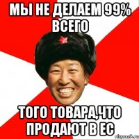 мы не делаем 99% всего того товара,что продают в ЕС