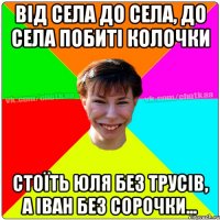 ВІД СЕЛА ДО СЕЛА, ДО СЕЛА ПОБИТІ КОЛОЧКИ СТОЇТЬ ЮЛЯ БЕЗ ТРУСІВ, А ІВАН БЕЗ СОРОЧКИ...