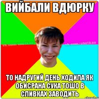 Вийбали вдюрку то надругий день ходила як обисрана сука тошо в сливках заводить