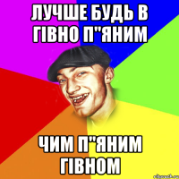 Лучше будь в гівно п"яним Чим п"яним гівном