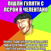 пішли гуляти с лєрой в челентано проніс туди горілку та сало,а лєрі пивка для ривка,заказали тільки кактель,бильше бабок не було