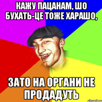 кажу пацанам, шо бухать-це тоже харашо, зато на органи не продадуть