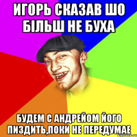 ИГОРЬ СКАЗАВ ШО БІЛЬШ НЕ БУХА БУДЕМ С АНДРЕЙОМ ЙОГО ПИЗДИТЬ,ПОКИ НЕ ПЕРЕДУМАЕ