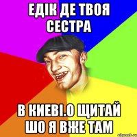 Едік де твоя сестра В киеві.О щитай шо я вже там