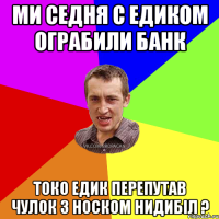 Ми седня с едиком ограбили банк Токо Едик перепутав чулок з носком нидибіл ?