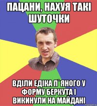 пацани, нахуя такі шуточки вділи едіка п`яного у форму беркута і викинули на майдані