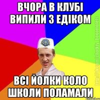 вчора в клубі випили з Едіком всі йолки коло школи поламали