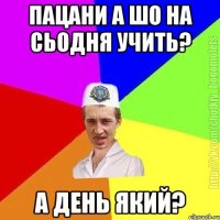 Пацани а шо на сьодня учить? А день який?