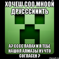 Хочеш соо мноой друсссииить а? сссс папах и я тебе нашол алмазы ну что согласен ?