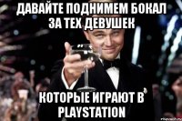 давайте поднимем бокал за тех девушек которые играют в playstation