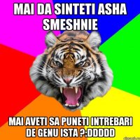 Mai da sinteti asha smeshnie Mai aveti sa puneti intrebari de genu ista ?:DDDDD