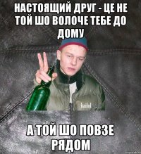 настоящий друг - це не той шо волоче тебе до дому а той шо повзе рядом