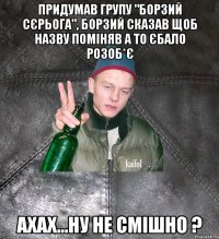 придумав групу "Борзий Сєрьога", Борзий сказав щоб назву поміняв а то єбало розоб*є ахах...ну не смішно ?