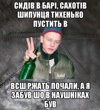 СИДІВ В БАРІ, САХОТІВ ШИПУНЦЯ ТИХЕНЬКО ПУСТИТЬ В ВСШ РЖАТЬ ПОЧАЛИ, А Я ЗАБУВ ШО В НАУШНІКАХ БУВ