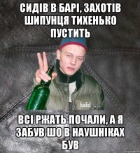 СИДІВ В БАРІ, ЗАХОТІВ ШИПУНЦЯ ТИХЕНЬКО ПУСТИТЬ ВСІ РЖАТЬ ПОЧАЛИ, А Я ЗАБУВ ШО В НАУШНІКАХ БУВ