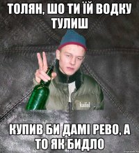 толян, шо ти їй водку тулиш купив би дамі рево, а то як бидло