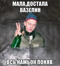 мала,достала вазелин всь намьок поняв.