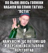 по пьяні якісь гопніки набили на спині татуху - "пєтух" кажу всім , цє потому шо я дєрзкій і всіх тьолок перетоптав