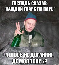 господь сказав: "каждой тварє по парє" а шось не доганяю, де моя тварь?