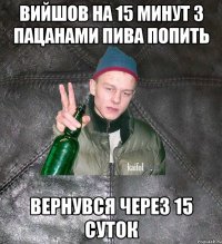 вийшов на 15 минут з пацанами пива попить вернувся через 15 суток