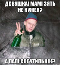 дєвушка! мамі зять не нужен? а папі собутильнік?