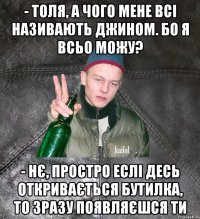 - толя, а чого мене всі називають джином. Бо я всьо можу? - нє, простро еслі десь откривається бутилка, то зразу появляєшся ти