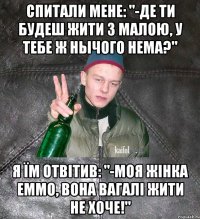 Спитали мене: "-Де ти будеш жити з малою, у тебе ж нычого нема?" я їм отвітив: "-моя жінка еммо, вона вагалі жити не хоче!"