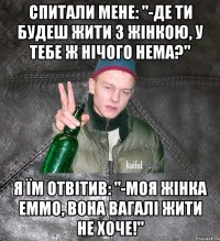 Спитали мене: "-Де ти будеш жити з жінкою, у тебе ж нічого нема?" я їм отвітив: "-моя жінка еммо, вона вагалі жити не хоче!"