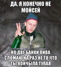 да, я конечно не Мойсей но две банки пива сломаю на раз,не то что ты кончЫла тупая