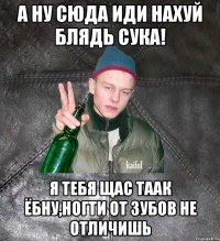 а ну сюда иди нахуй блядь сука! я тебя щас таак ёбну,ногти от зубов не отличишь