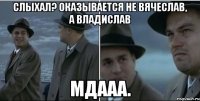 слыхал? оказывается не вячеслав, а владислав мдааа.