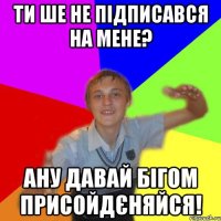 Ти ше не підписався на мене? ану давай бігом присойдєняйся!