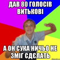 дав 80 голосів витькові а он сука ничьо не зміг сдєлать