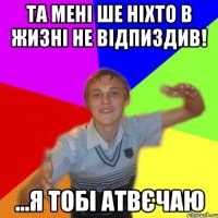 та мені ше ніхто в жизні не відпиздив! ...я тобі атвєчаю