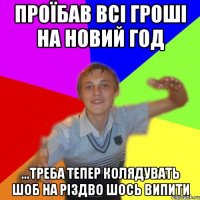 проїбав всі гроші на новий год ...треба тепер колядувать шоб на різдво шось випити