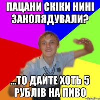 Пацани скіки нині заколядували? ...то дайте хоть 5 рублів на пиво