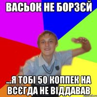 васьок не борзєй ...я тобі 50 коппек на всєгда не віддавав